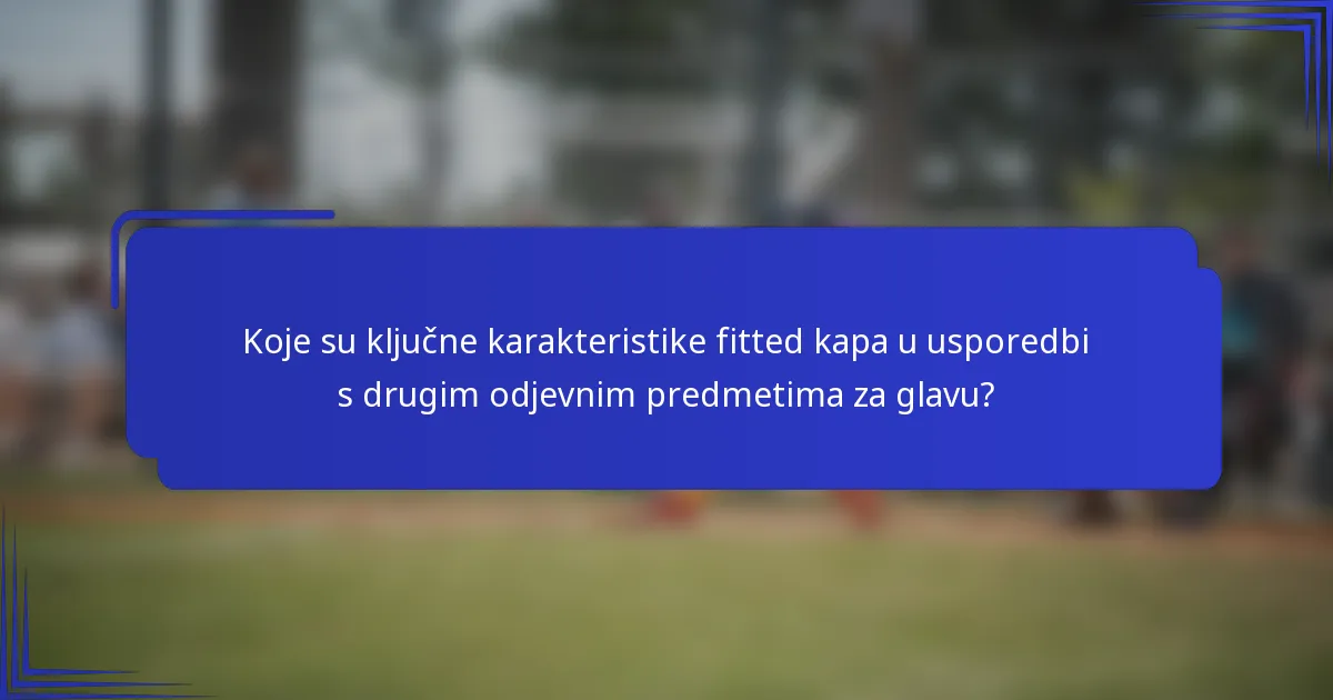 Koje su ključne karakteristike fitted kapa u usporedbi s drugim odjevnim predmetima za glavu?